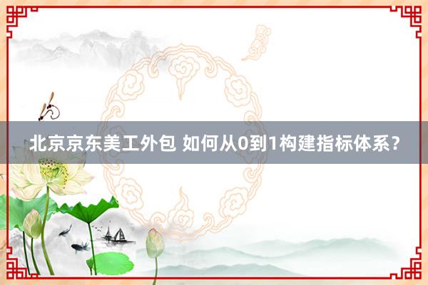 北京京东美工外包 如何从0到1构建指标体系？