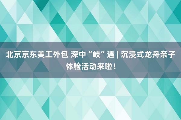 北京京东美工外包 深中“岐”遇 | 沉浸式龙舟亲子体验活动来啦！