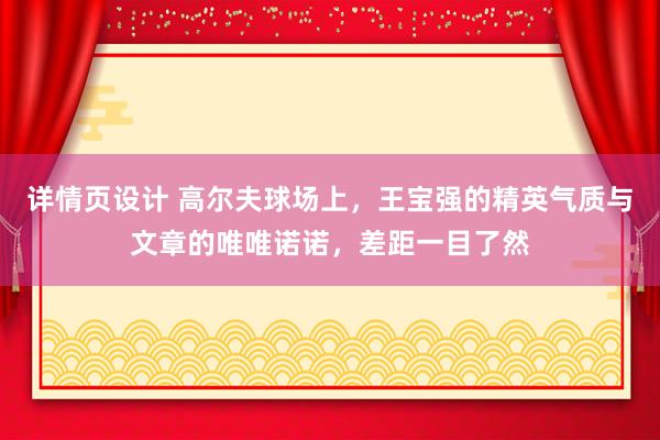 详情页设计 高尔夫球场上，王宝强的精英气质与文章的唯唯诺诺，差距一目了然