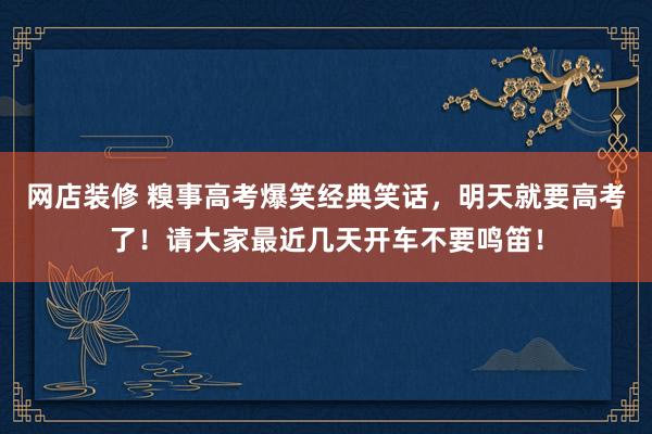 网店装修 糗事高考爆笑经典笑话，明天就要高考了！请大家最近几天开车不要鸣笛！