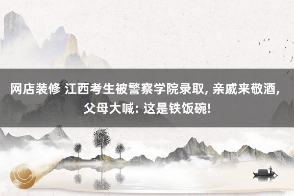 网店装修 江西考生被警察学院录取, 亲戚来敬酒, 父母大喊: 这是铁饭碗!