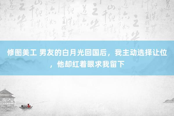 修图美工 男友的白月光回国后，我主动选择让位，他却红着眼求我留下