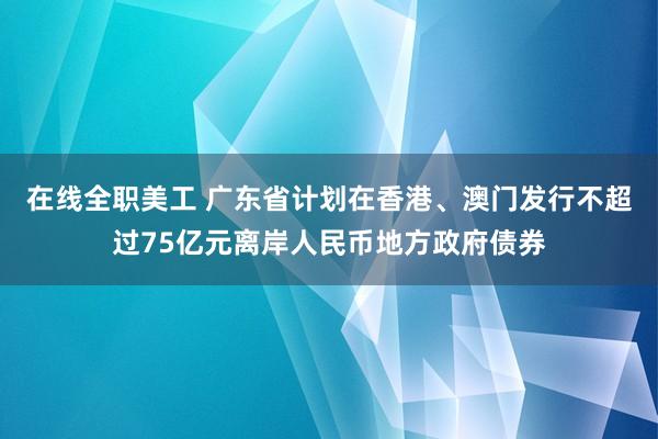 在线全职美工 广东省计划在香港、澳门发行不超过75亿元离岸人民币地方政府债券