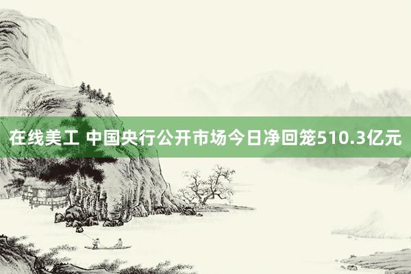 在线美工 中国央行公开市场今日净回笼510.3亿元