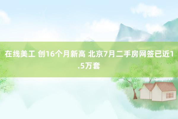 在线美工 创16个月新高 北京7月二手房网签已近1.5万套