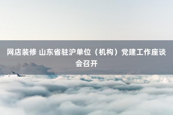 网店装修 山东省驻沪单位（机构）党建工作座谈会召开