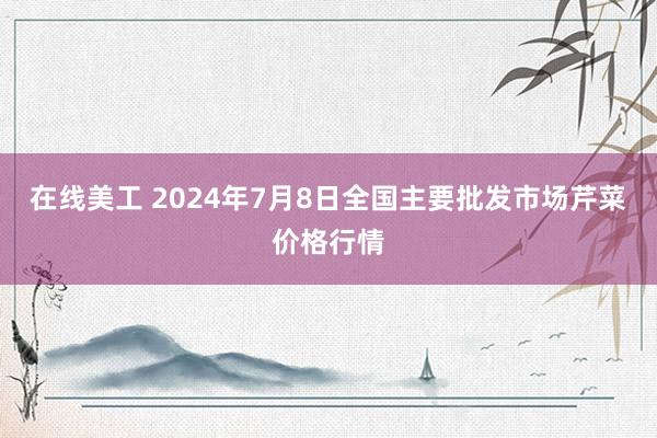 在线美工 2024年7月8日全国主要批发市场芹菜价格行情