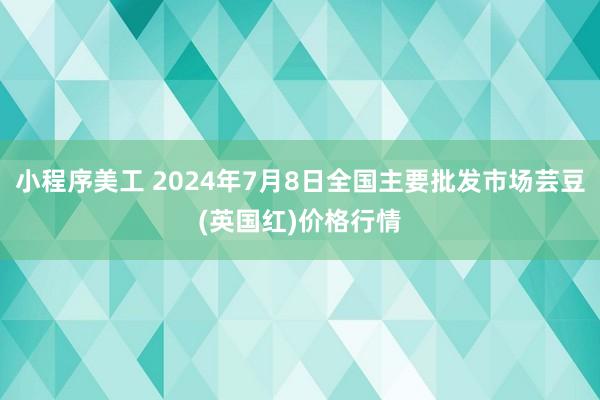 小程序美工 2024年7月8日全国主要批发市场芸豆(英国红)价格行情