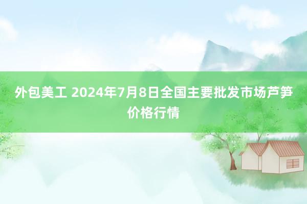 外包美工 2024年7月8日全国主要批发市场芦笋价格行情