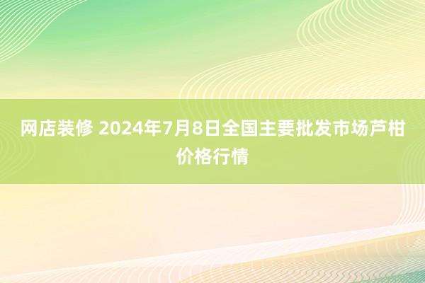 网店装修 2024年7月8日全国主要批发市场芦柑价格行情