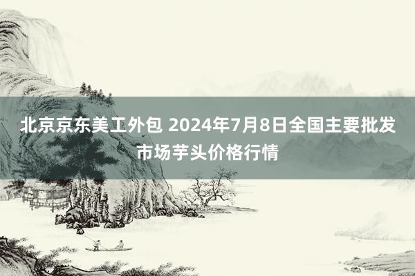 北京京东美工外包 2024年7月8日全国主要批发市场芋头价格行情