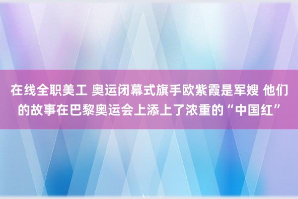 在线全职美工 奥运闭幕式旗手欧紫霞是军嫂 他们的故事在巴黎奥运会上添上了浓重的“中国红”