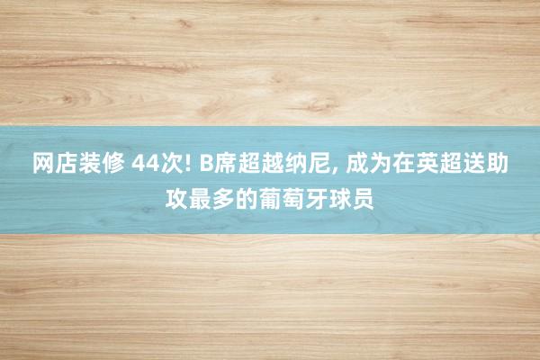 网店装修 44次! B席超越纳尼, 成为在英超送助攻最多的葡萄牙球员