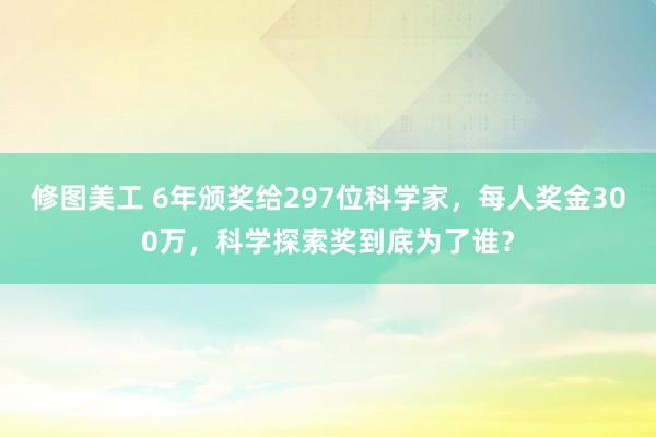 修图美工 6年颁奖给297位科学家，每人奖金300万，科学探索奖到底为了谁？