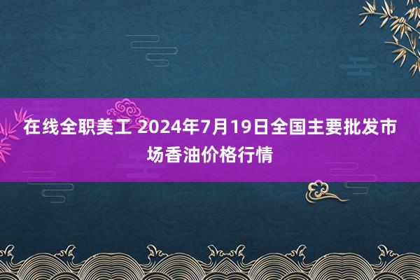 在线全职美工 2024年7月19日全国主要批发市场香油价格行情