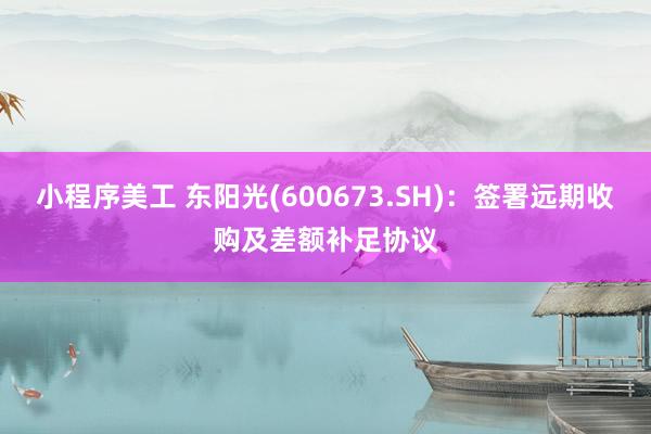 小程序美工 东阳光(600673.SH)：签署远期收购及差额补足协议