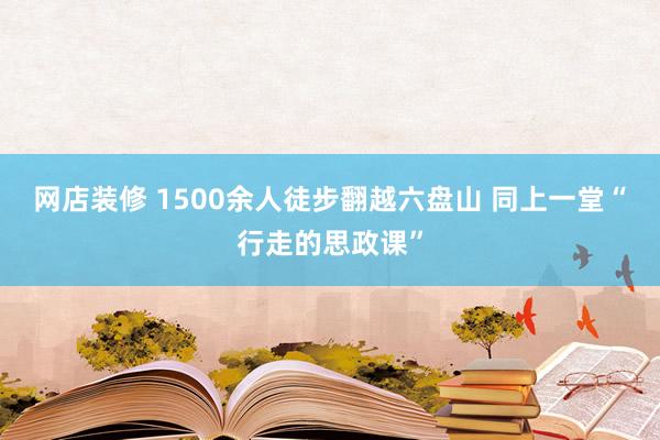 网店装修 1500余人徒步翻越六盘山 同上一堂“行走的思政课”