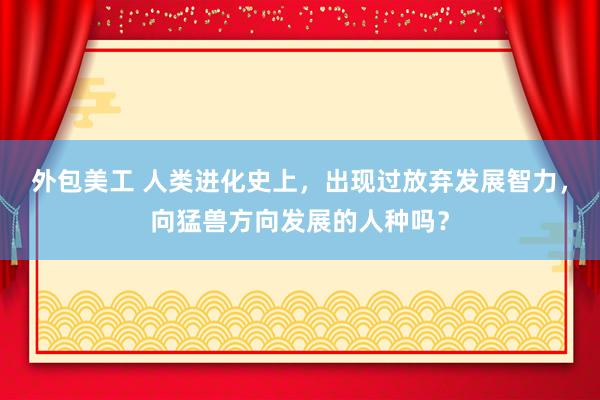 外包美工 人类进化史上，出现过放弃发展智力，向猛兽方向发展的人种吗？